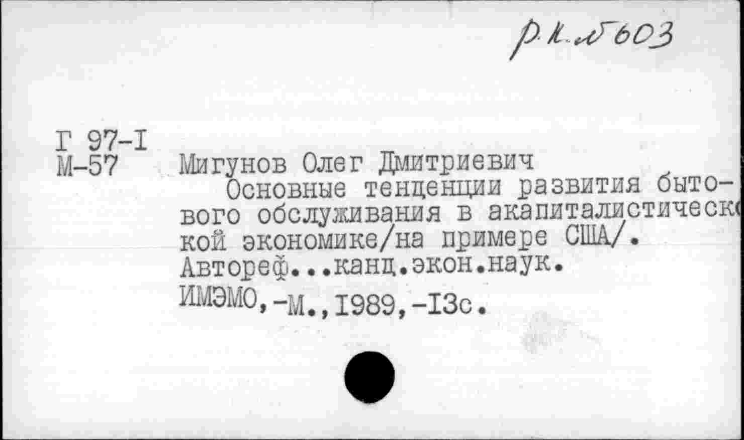 ﻿Г 97-1
М-57 Мигунов Олег Дмитриевич
Основные тенденции развития бытового обслуживания в акапиталистичесю кой экономике/на примере США/. Автореф...канц.экон.наук.
И14ЭМ0,-м,д989 13с.